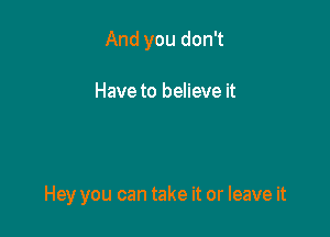 And you don't

Have to believe it

Hey you can take it or leave it