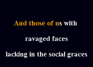 And those of us with

ravaged faces

lacking in the social graces