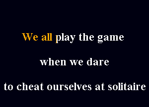 We all play the game

when we dare

to cheat ourselves at solitaire