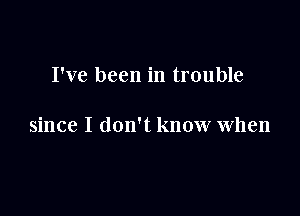 I've been in trouble

since I don't know when