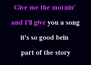 Give me the mornin'
and I'll give you a song

it's so good bein

part of the story