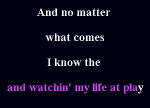 And no matter

what comes

I know the

and watchin' my life at play