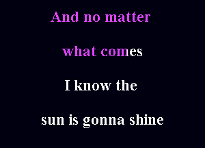 And no matter

what comes

I know the

sun is gonna shine