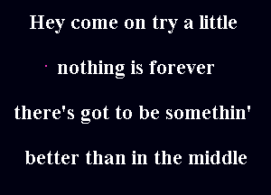 Hey come 011 try a little
nothing is forever
there's got to be somethin'

better than in the middle