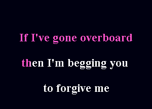 If I've gone overboard

' 0
then I m beggmg you

to forgive me