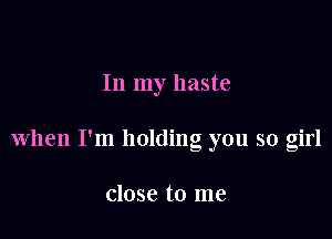 In my haste

when I'm holding you so girl

close to me