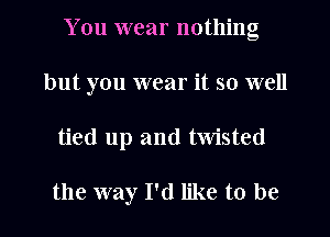 You wear nothing
but you wear it so well
tied up and twisted

the way I'd like to be