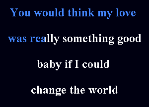 You would think my love

was really something good

baby ifI could

change the world