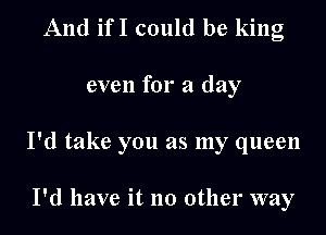 And ifI could be king

even for a day

I'd take you as my queen

I'd have it no other way