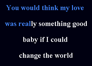 You would think my love

was really something good

baby ifI could

change the world