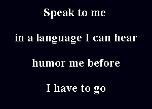 Speak to me
in a language I can hear

humor me before

I have to go