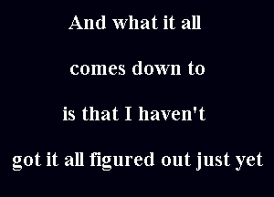 And what it all

comes down to

is that I haven't

got it all figured out just yet