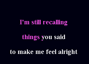 I'm still recalling

things you said

to make me feel alright