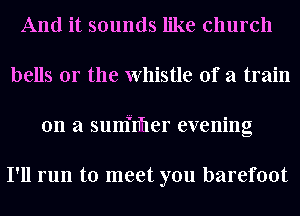 And it sounds like church
bells or the Whistle of a train
on a sunfnfler evening

I'll run to meet you barefoot