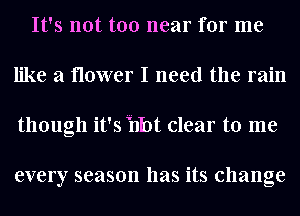 It's not too near for me
like a flower I need the rain
though it's Hot clear to me

every season has its change