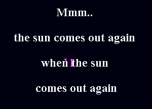 Mmm..

the sun comes out again

when Rhe sun

comes out again