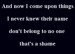 And now I come upon things
I never knew their name
don't belong to no one

that's a shame