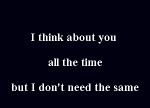 I think about you

all the time

but I don't need the same