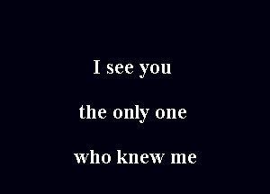 I see you

the only one

who knew me