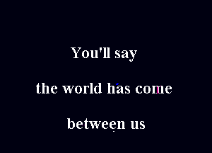 Y ou'll say

the world has come

between us