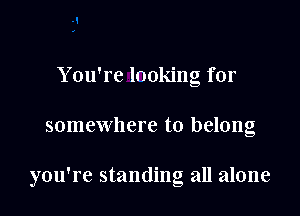 Y ou're lnoking for

somewhere to belong

you're standing all alone
