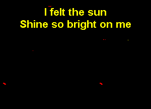 l-felt the sun
Shine so bright on me