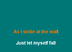 As I smile at the wall

Just let myself fall