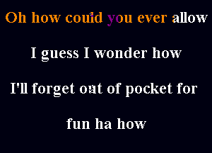 011 110W cou'id )u ever allow
I guess I wonder how
I'll forget out of pocket for

fun 1121 how