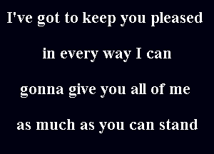 I've got to keep you pleased
in every way I can
gonna give you all of me

as much as you can stand