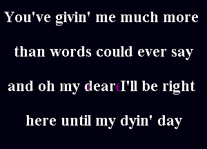 You've givin' me much more
than words could ever say
and 011 my dear I'll be right

here until my dyin' day