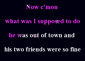 Now c'mon
What was I supposred to do
he was out of town and

his two friends were so fine