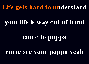 Life gets hard to understand
your life is way out of hand
come to poppa

come see your poppa yeah