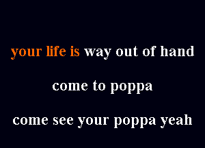 your life is way out of hand

come to poppa

come see your poppa yeah
