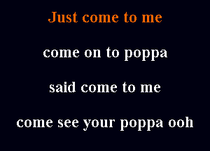 Just come to me

come on to poppa

said come to me

come see your poppa 00h