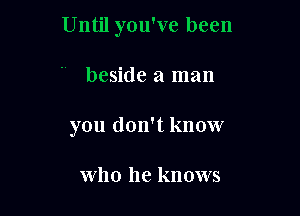 Until you've been

beside a man
you don't know

who he knows
