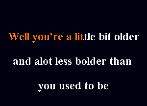 Well you're a little bit older

and alot less bolder than

you used to be