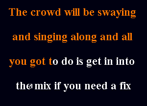 The crowd Will be swaying
and singing along and all
you got to do is get in into

thm mix if you need a fix