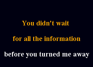 You didn't wait
for all the information

before you turned me away