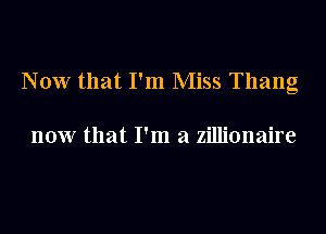 Now that I'm Miss Thang

now that I'm a zillionaire