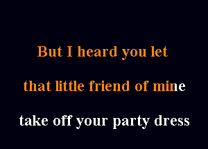 But I heard you let
that little friend of mine

take off your party dress