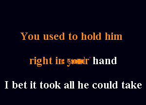 You used to hold him
right in Mr hand

I bet it took all he could take