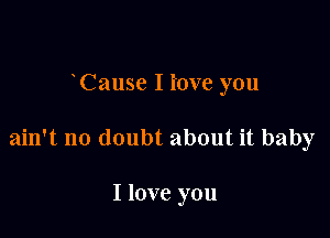 Cause I i'ove you

ain't no doubt about it baby

I love you