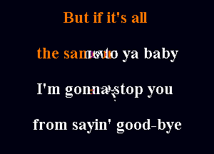 But if it's all

the sammmo ya baby

I'm gonnaxstop you

from sayin' good-bye