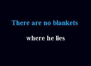 There are no blankets

where he lies