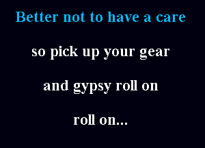 Better not to have a care

so pick up your gear

and gypsy roll on

roll on...