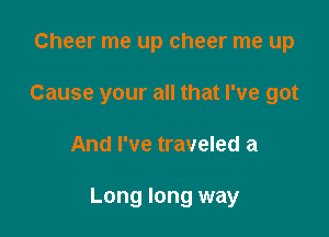 Cheer me up cheer me up
Cause your all that I've got

And I've traveled a

Long long way
