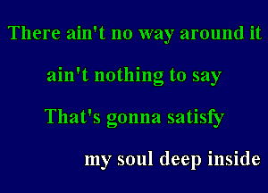 There ain't no way around it
ain't nothing to say
That's gonna satisfy

my soul deep inside