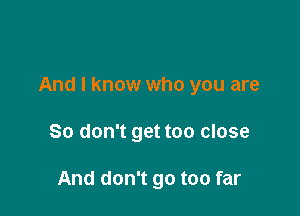 And I know who you are

So don't get too close

And don't go too far