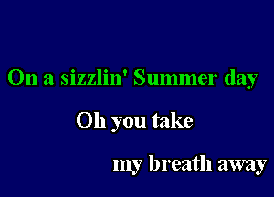 On a sizzlin' Summer day

Oh you take

my breath away