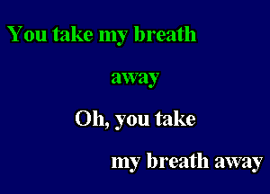 You take my breath

away

Oh, you take

my breath away
